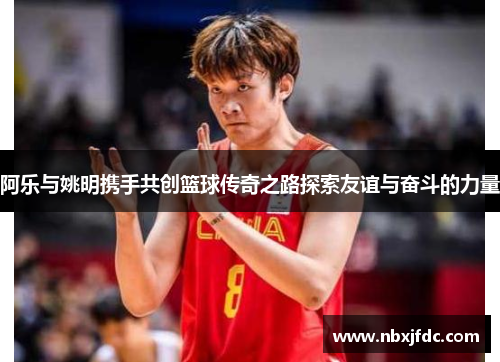 阿乐与姚明携手共创篮球传奇之路探索友谊与奋斗的力量