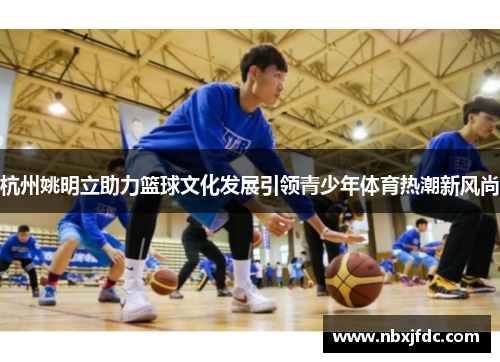 杭州姚明立助力篮球文化发展引领青少年体育热潮新风尚