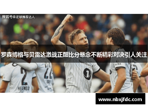 罗森博格与贝雷达激战正酣比分悬念不断精彩对决引人关注